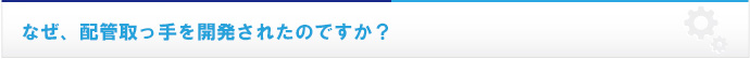 なぜ、配管取っ手を開発されたのですか？