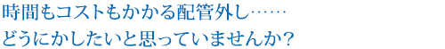 時間もコストもかかる配管外し……
どうにかしたいと思っていませんか？