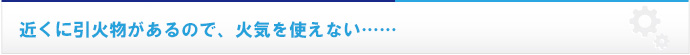 近くに引火物があるので、火気を使えない……