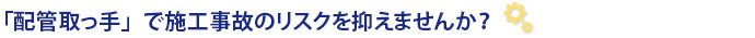 「配管取っ手」で施工事故のリスクを抑えませんか？