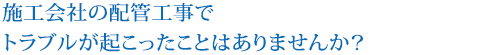 施工会社の配管工事で
トラブルが起こったことはありませんか？