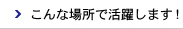 こんな場所で活躍します！